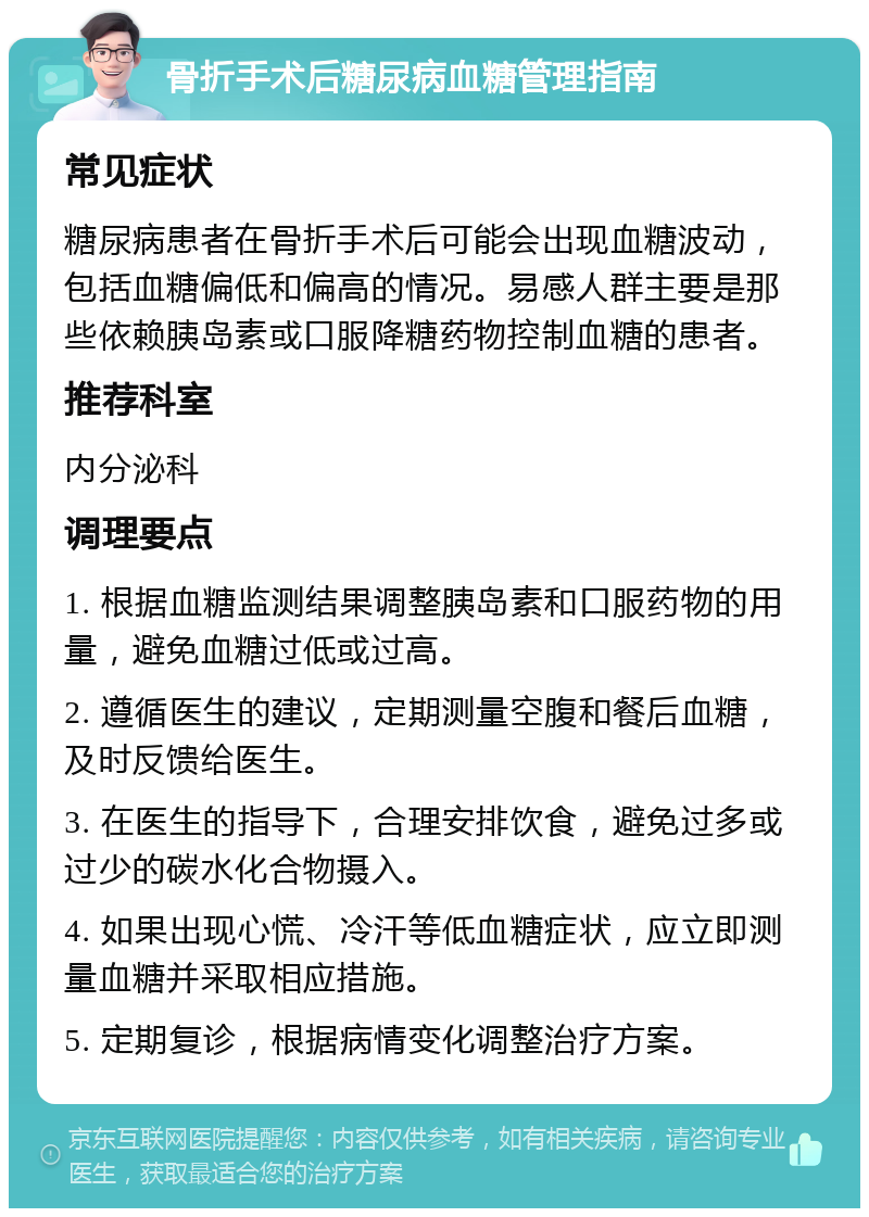 骨折手术后糖尿病血糖管理指南 常见症状 糖尿病患者在骨折手术后可能会出现血糖波动，包括血糖偏低和偏高的情况。易感人群主要是那些依赖胰岛素或口服降糖药物控制血糖的患者。 推荐科室 内分泌科 调理要点 1. 根据血糖监测结果调整胰岛素和口服药物的用量，避免血糖过低或过高。 2. 遵循医生的建议，定期测量空腹和餐后血糖，及时反馈给医生。 3. 在医生的指导下，合理安排饮食，避免过多或过少的碳水化合物摄入。 4. 如果出现心慌、冷汗等低血糖症状，应立即测量血糖并采取相应措施。 5. 定期复诊，根据病情变化调整治疗方案。