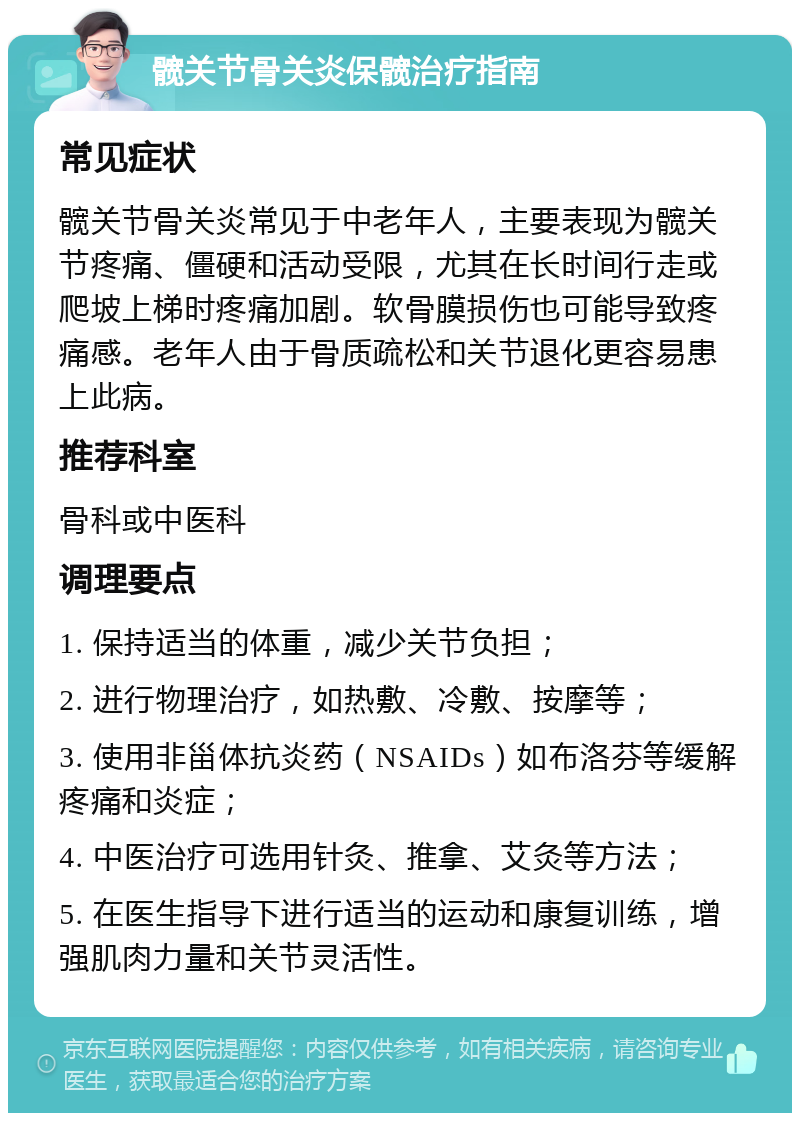 髋关节骨关炎保髋治疗指南 常见症状 髋关节骨关炎常见于中老年人，主要表现为髋关节疼痛、僵硬和活动受限，尤其在长时间行走或爬坡上梯时疼痛加剧。软骨膜损伤也可能导致疼痛感。老年人由于骨质疏松和关节退化更容易患上此病。 推荐科室 骨科或中医科 调理要点 1. 保持适当的体重，减少关节负担； 2. 进行物理治疗，如热敷、冷敷、按摩等； 3. 使用非甾体抗炎药（NSAIDs）如布洛芬等缓解疼痛和炎症； 4. 中医治疗可选用针灸、推拿、艾灸等方法； 5. 在医生指导下进行适当的运动和康复训练，增强肌肉力量和关节灵活性。