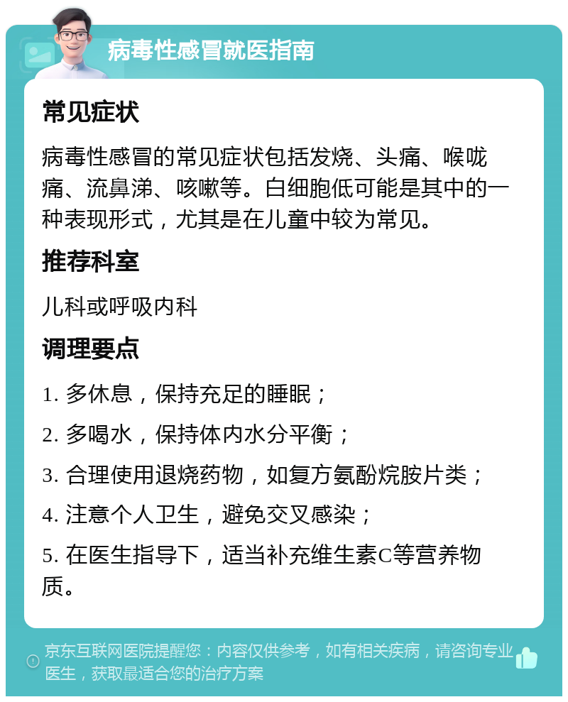 病毒性感冒就医指南 常见症状 病毒性感冒的常见症状包括发烧、头痛、喉咙痛、流鼻涕、咳嗽等。白细胞低可能是其中的一种表现形式，尤其是在儿童中较为常见。 推荐科室 儿科或呼吸内科 调理要点 1. 多休息，保持充足的睡眠； 2. 多喝水，保持体内水分平衡； 3. 合理使用退烧药物，如复方氨酚烷胺片类； 4. 注意个人卫生，避免交叉感染； 5. 在医生指导下，适当补充维生素C等营养物质。