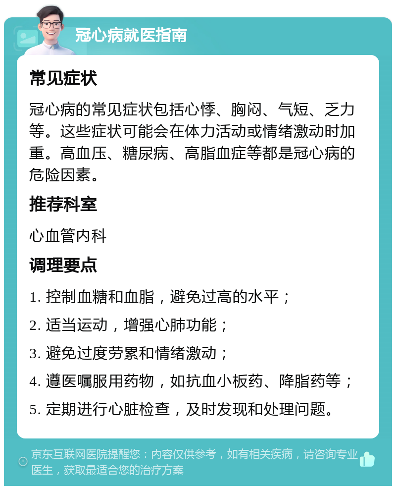 冠心病就医指南 常见症状 冠心病的常见症状包括心悸、胸闷、气短、乏力等。这些症状可能会在体力活动或情绪激动时加重。高血压、糖尿病、高脂血症等都是冠心病的危险因素。 推荐科室 心血管内科 调理要点 1. 控制血糖和血脂，避免过高的水平； 2. 适当运动，增强心肺功能； 3. 避免过度劳累和情绪激动； 4. 遵医嘱服用药物，如抗血小板药、降脂药等； 5. 定期进行心脏检查，及时发现和处理问题。