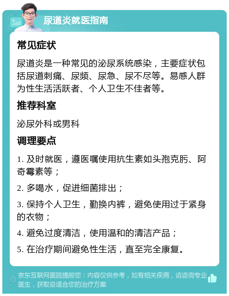 尿道炎就医指南 常见症状 尿道炎是一种常见的泌尿系统感染，主要症状包括尿道刺痛、尿频、尿急、尿不尽等。易感人群为性生活活跃者、个人卫生不佳者等。 推荐科室 泌尿外科或男科 调理要点 1. 及时就医，遵医嘱使用抗生素如头孢克肟、阿奇霉素等； 2. 多喝水，促进细菌排出； 3. 保持个人卫生，勤换内裤，避免使用过于紧身的衣物； 4. 避免过度清洁，使用温和的清洁产品； 5. 在治疗期间避免性生活，直至完全康复。