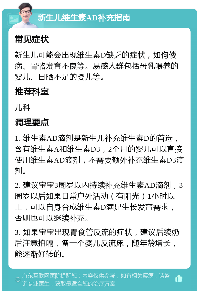 新生儿维生素AD补充指南 常见症状 新生儿可能会出现维生素D缺乏的症状，如佝偻病、骨骼发育不良等。易感人群包括母乳喂养的婴儿、日晒不足的婴儿等。 推荐科室 儿科 调理要点 1. 维生素AD滴剂是新生儿补充维生素D的首选，含有维生素A和维生素D3，2个月的婴儿可以直接使用维生素AD滴剂，不需要额外补充维生素D3滴剂。 2. 建议宝宝3周岁以内持续补充维生素AD滴剂，3周岁以后如果日常户外活动（有阳光）1小时以上，可以自身合成维生素D满足生长发育需求，否则也可以继续补充。 3. 如果宝宝出现胃食管反流的症状，建议后续奶后注意拍嗝，备一个婴儿反流床，随年龄增长，能逐渐好转的。