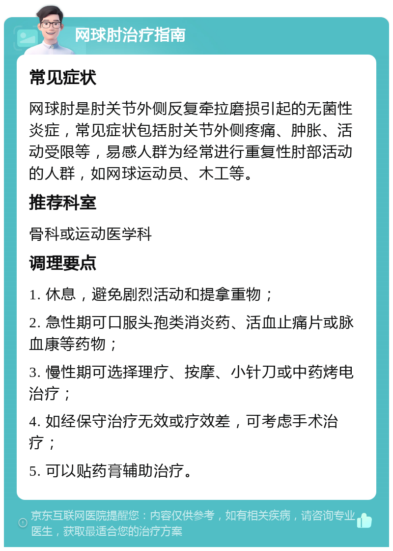 网球肘治疗指南 常见症状 网球肘是肘关节外侧反复牵拉磨损引起的无菌性炎症，常见症状包括肘关节外侧疼痛、肿胀、活动受限等，易感人群为经常进行重复性肘部活动的人群，如网球运动员、木工等。 推荐科室 骨科或运动医学科 调理要点 1. 休息，避免剧烈活动和提拿重物； 2. 急性期可口服头孢类消炎药、活血止痛片或脉血康等药物； 3. 慢性期可选择理疗、按摩、小针刀或中药烤电治疗； 4. 如经保守治疗无效或疗效差，可考虑手术治疗； 5. 可以贴药膏辅助治疗。