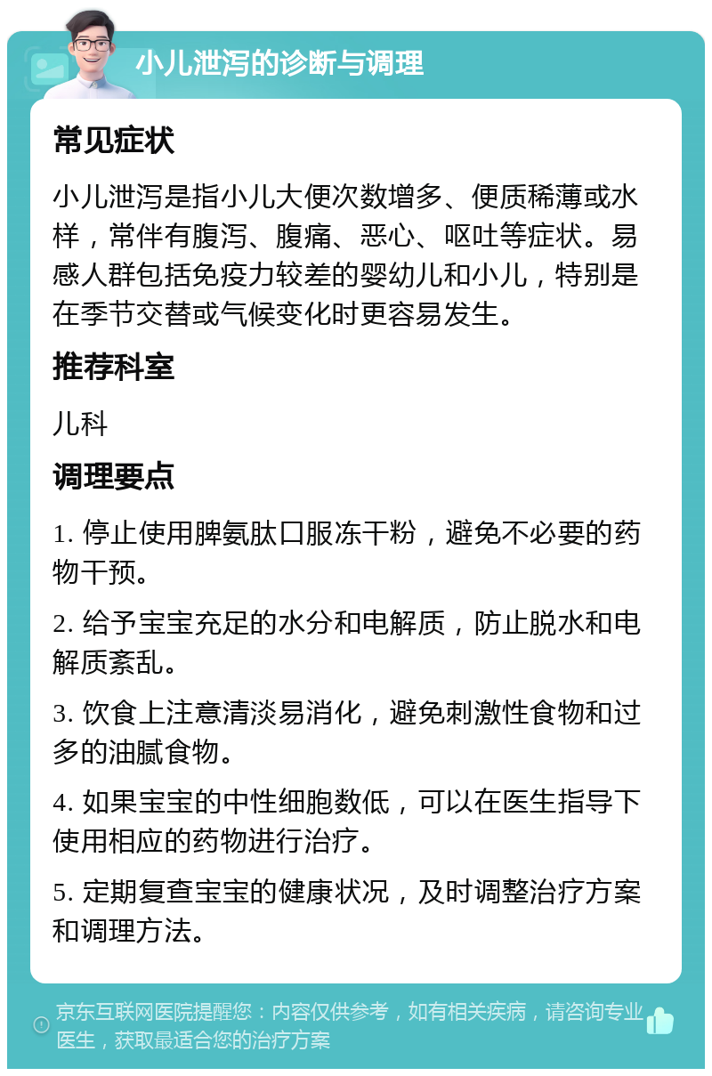 小儿泄泻的诊断与调理 常见症状 小儿泄泻是指小儿大便次数增多、便质稀薄或水样，常伴有腹泻、腹痛、恶心、呕吐等症状。易感人群包括免疫力较差的婴幼儿和小儿，特别是在季节交替或气候变化时更容易发生。 推荐科室 儿科 调理要点 1. 停止使用脾氨肽口服冻干粉，避免不必要的药物干预。 2. 给予宝宝充足的水分和电解质，防止脱水和电解质紊乱。 3. 饮食上注意清淡易消化，避免刺激性食物和过多的油腻食物。 4. 如果宝宝的中性细胞数低，可以在医生指导下使用相应的药物进行治疗。 5. 定期复查宝宝的健康状况，及时调整治疗方案和调理方法。