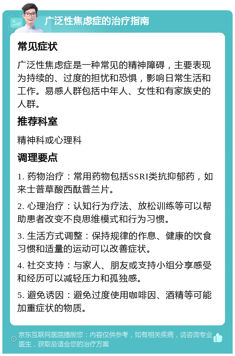 广泛性焦虑症的治疗指南 常见症状 广泛性焦虑症是一种常见的精神障碍，主要表现为持续的、过度的担忧和恐惧，影响日常生活和工作。易感人群包括中年人、女性和有家族史的人群。 推荐科室 精神科或心理科 调理要点 1. 药物治疗：常用药物包括SSRI类抗抑郁药，如来士普草酸西酞普兰片。 2. 心理治疗：认知行为疗法、放松训练等可以帮助患者改变不良思维模式和行为习惯。 3. 生活方式调整：保持规律的作息、健康的饮食习惯和适量的运动可以改善症状。 4. 社交支持：与家人、朋友或支持小组分享感受和经历可以减轻压力和孤独感。 5. 避免诱因：避免过度使用咖啡因、酒精等可能加重症状的物质。