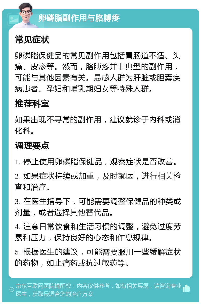 卵磷脂副作用与胳膊疼 常见症状 卵磷脂保健品的常见副作用包括胃肠道不适、头痛、皮疹等。然而，胳膊疼并非典型的副作用，可能与其他因素有关。易感人群为肝脏或胆囊疾病患者、孕妇和哺乳期妇女等特殊人群。 推荐科室 如果出现不寻常的副作用，建议就诊于内科或消化科。 调理要点 1. 停止使用卵磷脂保健品，观察症状是否改善。 2. 如果症状持续或加重，及时就医，进行相关检查和治疗。 3. 在医生指导下，可能需要调整保健品的种类或剂量，或者选择其他替代品。 4. 注意日常饮食和生活习惯的调整，避免过度劳累和压力，保持良好的心态和作息规律。 5. 根据医生的建议，可能需要服用一些缓解症状的药物，如止痛药或抗过敏药等。