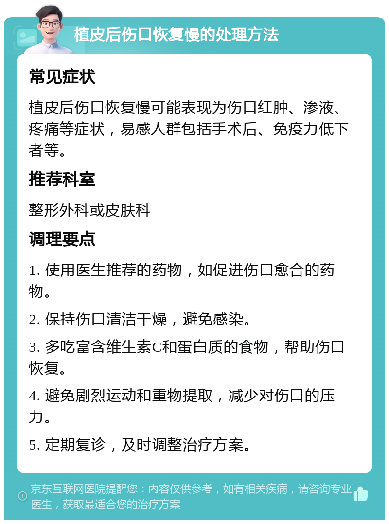 植皮后伤口恢复慢的处理方法 常见症状 植皮后伤口恢复慢可能表现为伤口红肿、渗液、疼痛等症状，易感人群包括手术后、免疫力低下者等。 推荐科室 整形外科或皮肤科 调理要点 1. 使用医生推荐的药物，如促进伤口愈合的药物。 2. 保持伤口清洁干燥，避免感染。 3. 多吃富含维生素C和蛋白质的食物，帮助伤口恢复。 4. 避免剧烈运动和重物提取，减少对伤口的压力。 5. 定期复诊，及时调整治疗方案。