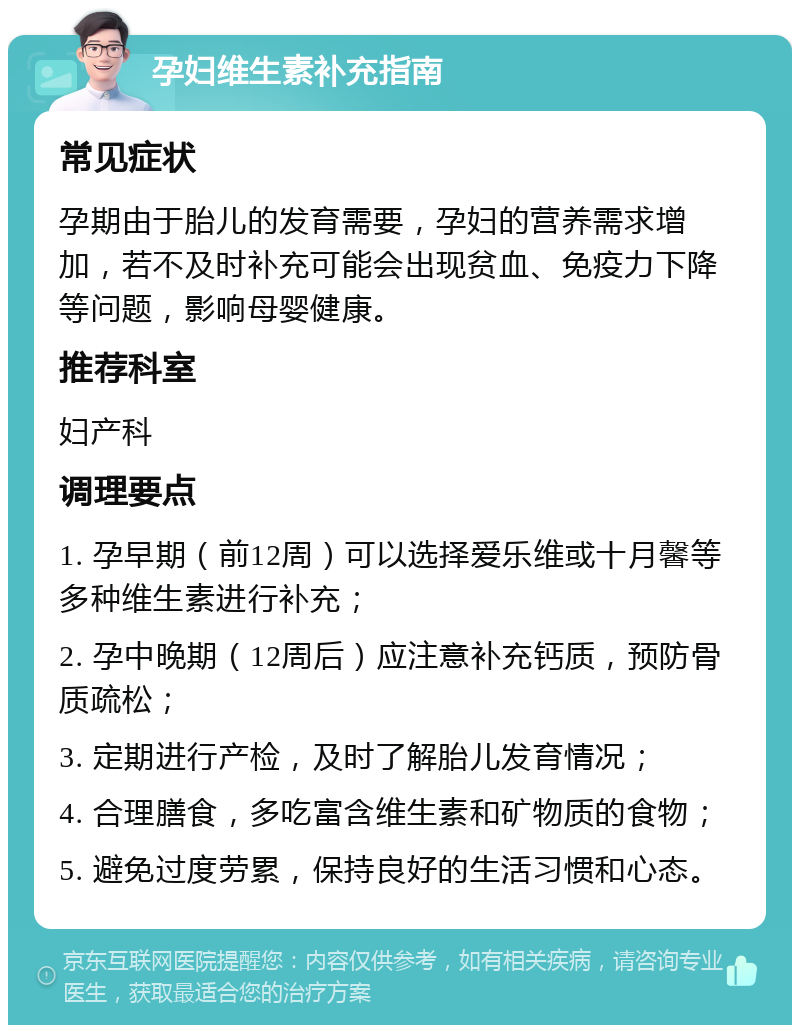 孕妇维生素补充指南 常见症状 孕期由于胎儿的发育需要，孕妇的营养需求增加，若不及时补充可能会出现贫血、免疫力下降等问题，影响母婴健康。 推荐科室 妇产科 调理要点 1. 孕早期（前12周）可以选择爱乐维或十月馨等多种维生素进行补充； 2. 孕中晚期（12周后）应注意补充钙质，预防骨质疏松； 3. 定期进行产检，及时了解胎儿发育情况； 4. 合理膳食，多吃富含维生素和矿物质的食物； 5. 避免过度劳累，保持良好的生活习惯和心态。