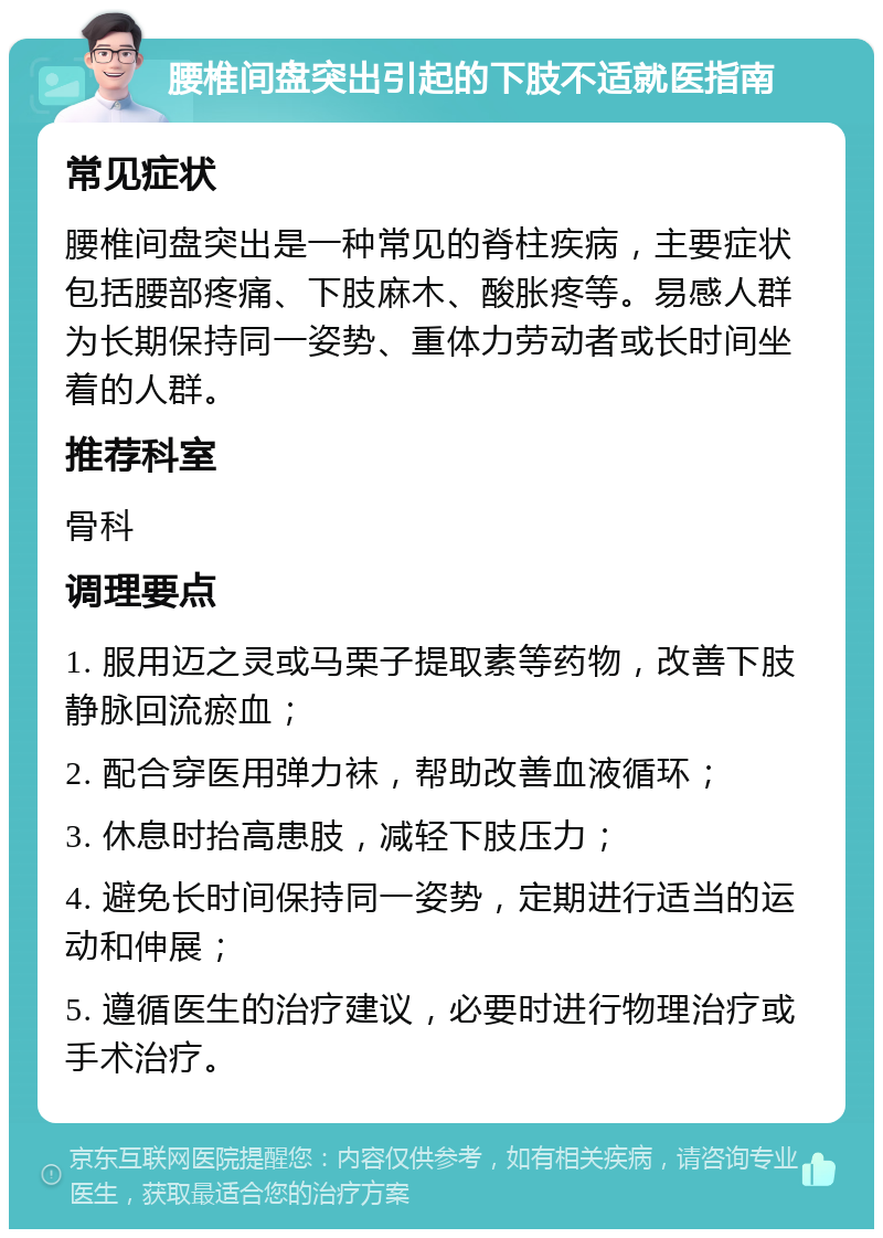 腰椎间盘突出引起的下肢不适就医指南 常见症状 腰椎间盘突出是一种常见的脊柱疾病，主要症状包括腰部疼痛、下肢麻木、酸胀疼等。易感人群为长期保持同一姿势、重体力劳动者或长时间坐着的人群。 推荐科室 骨科 调理要点 1. 服用迈之灵或马栗子提取素等药物，改善下肢静脉回流瘀血； 2. 配合穿医用弹力袜，帮助改善血液循环； 3. 休息时抬高患肢，减轻下肢压力； 4. 避免长时间保持同一姿势，定期进行适当的运动和伸展； 5. 遵循医生的治疗建议，必要时进行物理治疗或手术治疗。