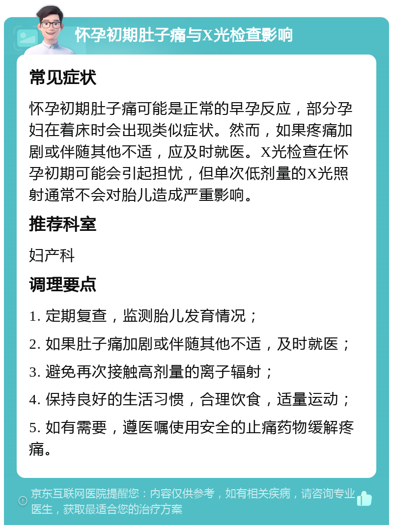 怀孕初期肚子痛与X光检查影响 常见症状 怀孕初期肚子痛可能是正常的早孕反应，部分孕妇在着床时会出现类似症状。然而，如果疼痛加剧或伴随其他不适，应及时就医。X光检查在怀孕初期可能会引起担忧，但单次低剂量的X光照射通常不会对胎儿造成严重影响。 推荐科室 妇产科 调理要点 1. 定期复查，监测胎儿发育情况； 2. 如果肚子痛加剧或伴随其他不适，及时就医； 3. 避免再次接触高剂量的离子辐射； 4. 保持良好的生活习惯，合理饮食，适量运动； 5. 如有需要，遵医嘱使用安全的止痛药物缓解疼痛。