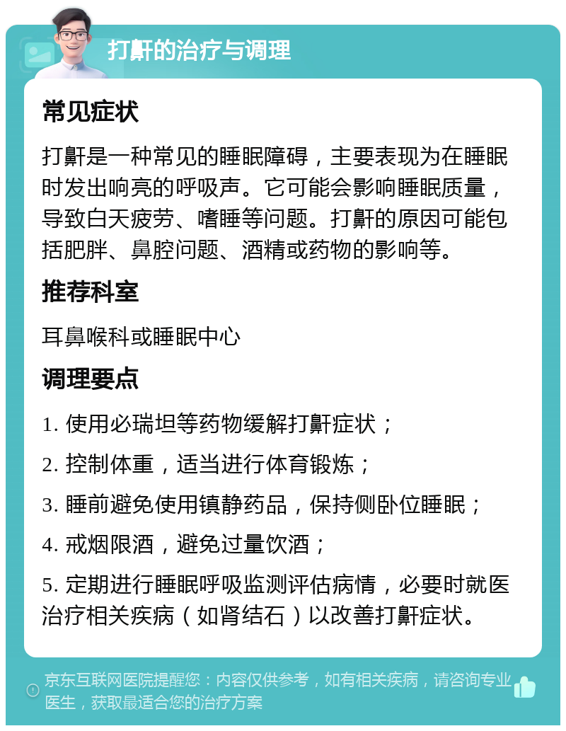 打鼾的治疗与调理 常见症状 打鼾是一种常见的睡眠障碍，主要表现为在睡眠时发出响亮的呼吸声。它可能会影响睡眠质量，导致白天疲劳、嗜睡等问题。打鼾的原因可能包括肥胖、鼻腔问题、酒精或药物的影响等。 推荐科室 耳鼻喉科或睡眠中心 调理要点 1. 使用必瑞坦等药物缓解打鼾症状； 2. 控制体重，适当进行体育锻炼； 3. 睡前避免使用镇静药品，保持侧卧位睡眠； 4. 戒烟限酒，避免过量饮酒； 5. 定期进行睡眠呼吸监测评估病情，必要时就医治疗相关疾病（如肾结石）以改善打鼾症状。