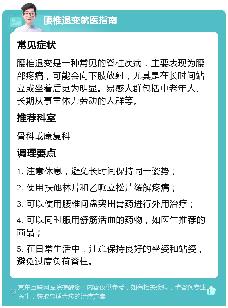 腰椎退变就医指南 常见症状 腰椎退变是一种常见的脊柱疾病，主要表现为腰部疼痛，可能会向下肢放射，尤其是在长时间站立或坐着后更为明显。易感人群包括中老年人、长期从事重体力劳动的人群等。 推荐科室 骨科或康复科 调理要点 1. 注意休息，避免长时间保持同一姿势； 2. 使用扶他林片和乙哌立松片缓解疼痛； 3. 可以使用腰椎间盘突出膏药进行外用治疗； 4. 可以同时服用舒筋活血的药物，如医生推荐的商品； 5. 在日常生活中，注意保持良好的坐姿和站姿，避免过度负荷脊柱。