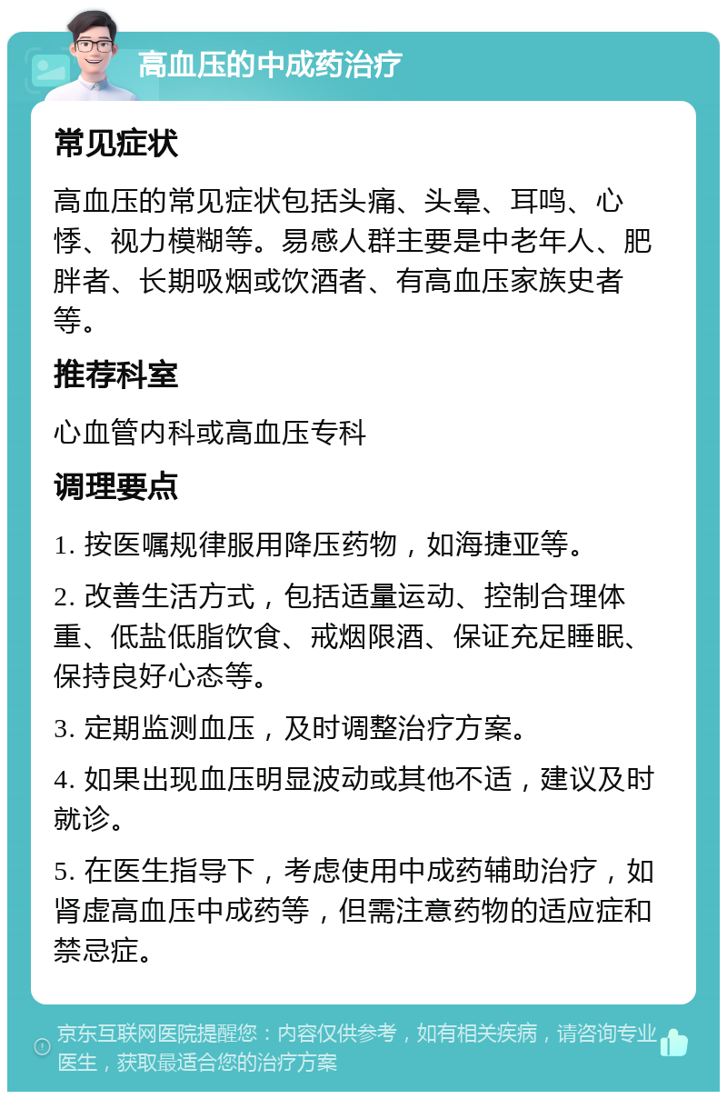 高血压的中成药治疗 常见症状 高血压的常见症状包括头痛、头晕、耳鸣、心悸、视力模糊等。易感人群主要是中老年人、肥胖者、长期吸烟或饮酒者、有高血压家族史者等。 推荐科室 心血管内科或高血压专科 调理要点 1. 按医嘱规律服用降压药物，如海捷亚等。 2. 改善生活方式，包括适量运动、控制合理体重、低盐低脂饮食、戒烟限酒、保证充足睡眠、保持良好心态等。 3. 定期监测血压，及时调整治疗方案。 4. 如果出现血压明显波动或其他不适，建议及时就诊。 5. 在医生指导下，考虑使用中成药辅助治疗，如肾虚高血压中成药等，但需注意药物的适应症和禁忌症。