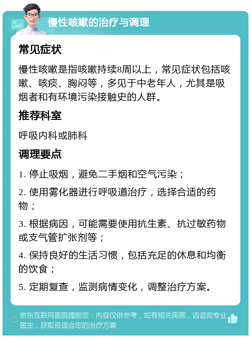 慢性咳嗽的治疗与调理 常见症状 慢性咳嗽是指咳嗽持续8周以上，常见症状包括咳嗽、咳痰、胸闷等，多见于中老年人，尤其是吸烟者和有环境污染接触史的人群。 推荐科室 呼吸内科或肺科 调理要点 1. 停止吸烟，避免二手烟和空气污染； 2. 使用雾化器进行呼吸道治疗，选择合适的药物； 3. 根据病因，可能需要使用抗生素、抗过敏药物或支气管扩张剂等； 4. 保持良好的生活习惯，包括充足的休息和均衡的饮食； 5. 定期复查，监测病情变化，调整治疗方案。