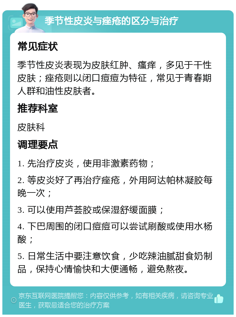 季节性皮炎与痤疮的区分与治疗 常见症状 季节性皮炎表现为皮肤红肿、瘙痒，多见于干性皮肤；痤疮则以闭口痘痘为特征，常见于青春期人群和油性皮肤者。 推荐科室 皮肤科 调理要点 1. 先治疗皮炎，使用非激素药物； 2. 等皮炎好了再治疗痤疮，外用阿达帕林凝胶每晚一次； 3. 可以使用芦荟胶或保湿舒缓面膜； 4. 下巴周围的闭口痘痘可以尝试刷酸或使用水杨酸； 5. 日常生活中要注意饮食，少吃辣油腻甜食奶制品，保持心情愉快和大便通畅，避免熬夜。