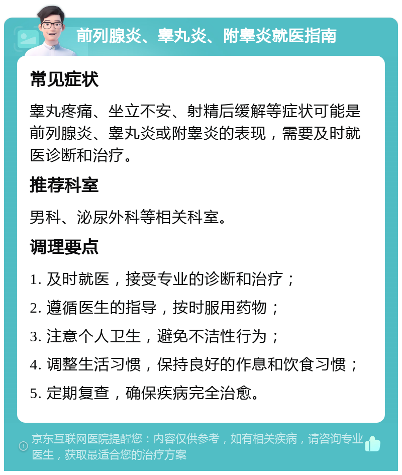 前列腺炎、睾丸炎、附睾炎就医指南 常见症状 睾丸疼痛、坐立不安、射精后缓解等症状可能是前列腺炎、睾丸炎或附睾炎的表现，需要及时就医诊断和治疗。 推荐科室 男科、泌尿外科等相关科室。 调理要点 1. 及时就医，接受专业的诊断和治疗； 2. 遵循医生的指导，按时服用药物； 3. 注意个人卫生，避免不洁性行为； 4. 调整生活习惯，保持良好的作息和饮食习惯； 5. 定期复查，确保疾病完全治愈。