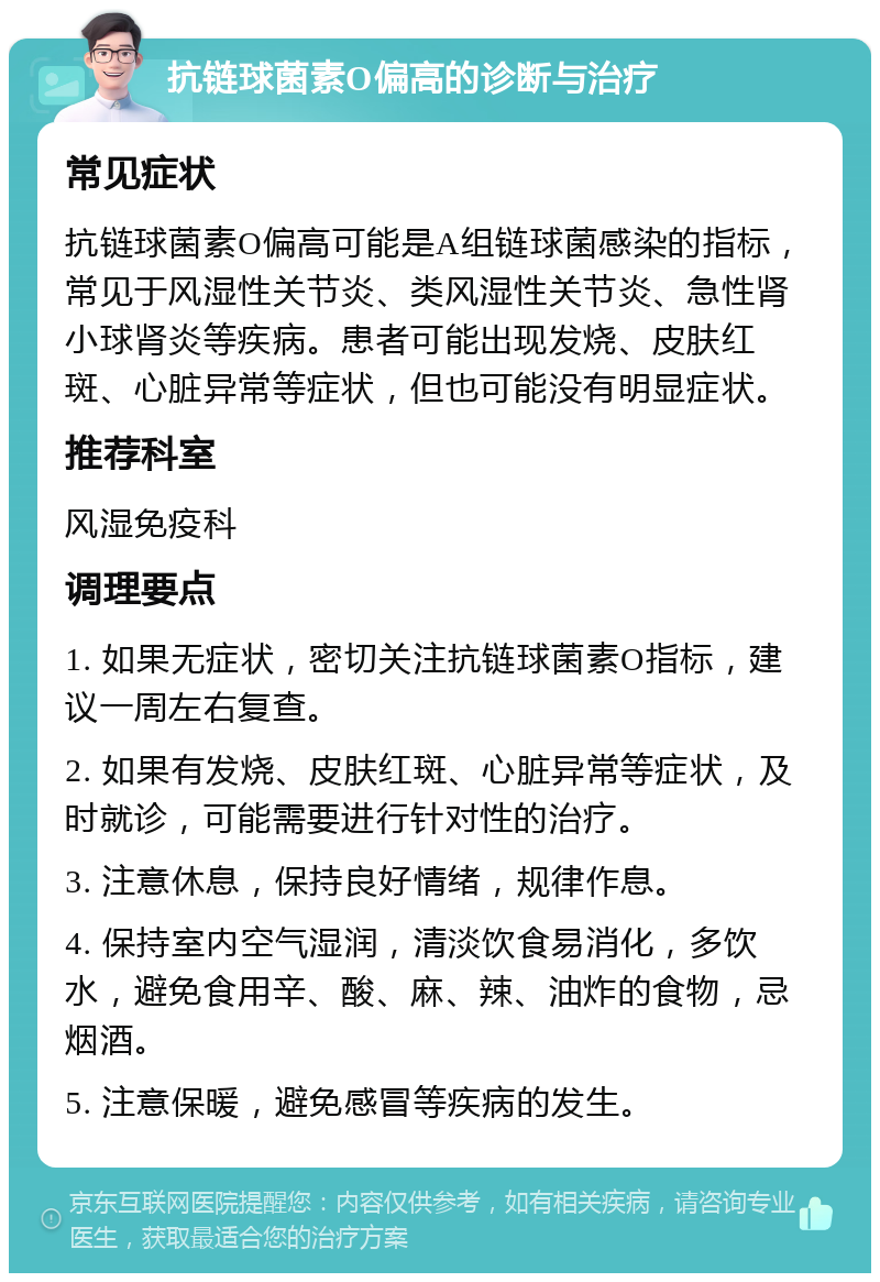 抗链球菌素O偏高的诊断与治疗 常见症状 抗链球菌素O偏高可能是A组链球菌感染的指标，常见于风湿性关节炎、类风湿性关节炎、急性肾小球肾炎等疾病。患者可能出现发烧、皮肤红斑、心脏异常等症状，但也可能没有明显症状。 推荐科室 风湿免疫科 调理要点 1. 如果无症状，密切关注抗链球菌素O指标，建议一周左右复查。 2. 如果有发烧、皮肤红斑、心脏异常等症状，及时就诊，可能需要进行针对性的治疗。 3. 注意休息，保持良好情绪，规律作息。 4. 保持室内空气湿润，清淡饮食易消化，多饮水，避免食用辛、酸、麻、辣、油炸的食物，忌烟酒。 5. 注意保暖，避免感冒等疾病的发生。