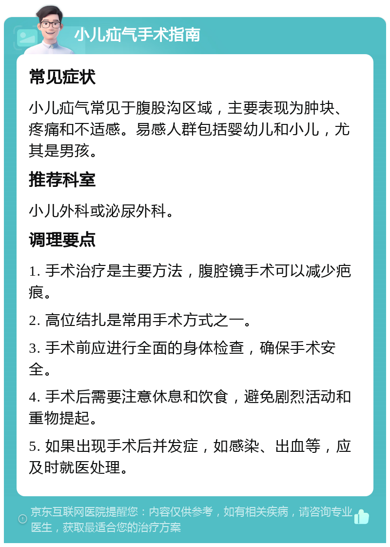 小儿疝气手术指南 常见症状 小儿疝气常见于腹股沟区域，主要表现为肿块、疼痛和不适感。易感人群包括婴幼儿和小儿，尤其是男孩。 推荐科室 小儿外科或泌尿外科。 调理要点 1. 手术治疗是主要方法，腹腔镜手术可以减少疤痕。 2. 高位结扎是常用手术方式之一。 3. 手术前应进行全面的身体检查，确保手术安全。 4. 手术后需要注意休息和饮食，避免剧烈活动和重物提起。 5. 如果出现手术后并发症，如感染、出血等，应及时就医处理。