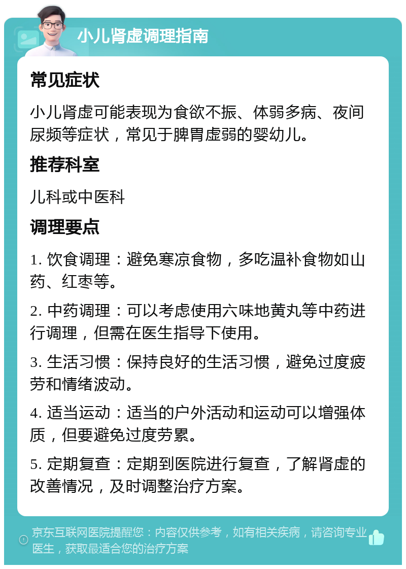 小儿肾虚调理指南 常见症状 小儿肾虚可能表现为食欲不振、体弱多病、夜间尿频等症状，常见于脾胃虚弱的婴幼儿。 推荐科室 儿科或中医科 调理要点 1. 饮食调理：避免寒凉食物，多吃温补食物如山药、红枣等。 2. 中药调理：可以考虑使用六味地黄丸等中药进行调理，但需在医生指导下使用。 3. 生活习惯：保持良好的生活习惯，避免过度疲劳和情绪波动。 4. 适当运动：适当的户外活动和运动可以增强体质，但要避免过度劳累。 5. 定期复查：定期到医院进行复查，了解肾虚的改善情况，及时调整治疗方案。