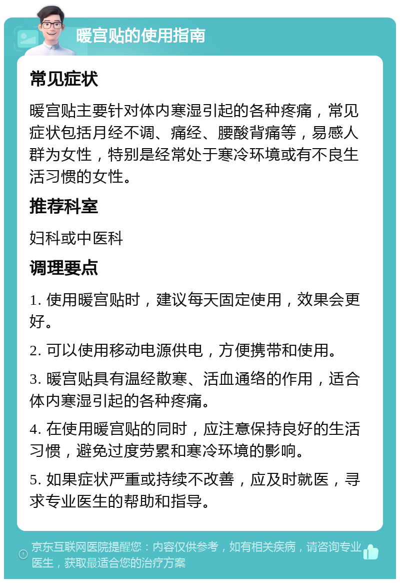 暖宫贴的使用指南 常见症状 暖宫贴主要针对体内寒湿引起的各种疼痛，常见症状包括月经不调、痛经、腰酸背痛等，易感人群为女性，特别是经常处于寒冷环境或有不良生活习惯的女性。 推荐科室 妇科或中医科 调理要点 1. 使用暖宫贴时，建议每天固定使用，效果会更好。 2. 可以使用移动电源供电，方便携带和使用。 3. 暖宫贴具有温经散寒、活血通络的作用，适合体内寒湿引起的各种疼痛。 4. 在使用暖宫贴的同时，应注意保持良好的生活习惯，避免过度劳累和寒冷环境的影响。 5. 如果症状严重或持续不改善，应及时就医，寻求专业医生的帮助和指导。