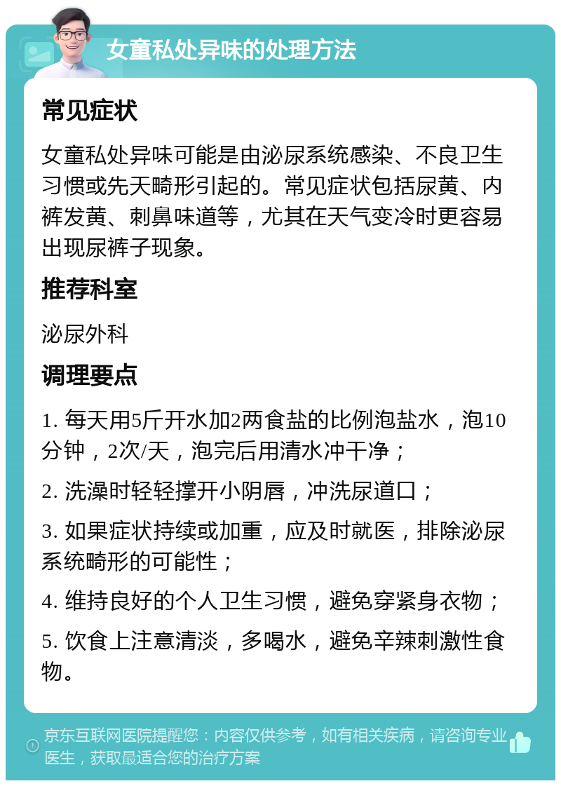 女童私处异味的处理方法 常见症状 女童私处异味可能是由泌尿系统感染、不良卫生习惯或先天畸形引起的。常见症状包括尿黄、内裤发黄、刺鼻味道等，尤其在天气变冷时更容易出现尿裤子现象。 推荐科室 泌尿外科 调理要点 1. 每天用5斤开水加2两食盐的比例泡盐水，泡10分钟，2次/天，泡完后用清水冲干净； 2. 洗澡时轻轻撑开小阴唇，冲洗尿道口； 3. 如果症状持续或加重，应及时就医，排除泌尿系统畸形的可能性； 4. 维持良好的个人卫生习惯，避免穿紧身衣物； 5. 饮食上注意清淡，多喝水，避免辛辣刺激性食物。