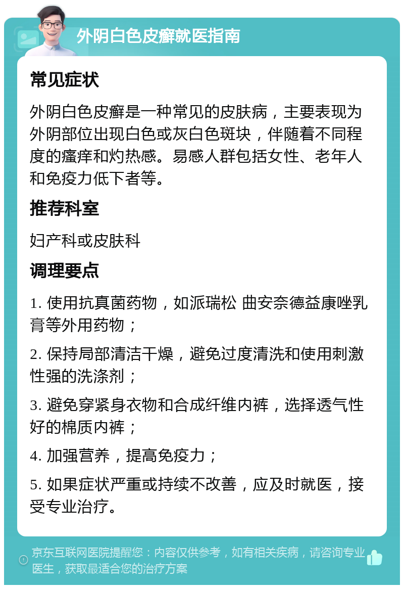 外阴白色皮癣就医指南 常见症状 外阴白色皮癣是一种常见的皮肤病，主要表现为外阴部位出现白色或灰白色斑块，伴随着不同程度的瘙痒和灼热感。易感人群包括女性、老年人和免疫力低下者等。 推荐科室 妇产科或皮肤科 调理要点 1. 使用抗真菌药物，如派瑞松 曲安奈德益康唑乳膏等外用药物； 2. 保持局部清洁干燥，避免过度清洗和使用刺激性强的洗涤剂； 3. 避免穿紧身衣物和合成纤维内裤，选择透气性好的棉质内裤； 4. 加强营养，提高免疫力； 5. 如果症状严重或持续不改善，应及时就医，接受专业治疗。