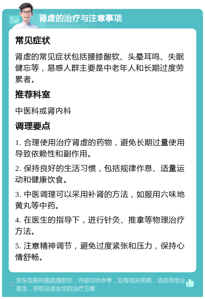 肾虚的治疗与注意事项 常见症状 肾虚的常见症状包括腰膝酸软、头晕耳鸣、失眠健忘等，易感人群主要是中老年人和长期过度劳累者。 推荐科室 中医科或肾内科 调理要点 1. 合理使用治疗肾虚的药物，避免长期过量使用导致依赖性和副作用。 2. 保持良好的生活习惯，包括规律作息、适量运动和健康饮食。 3. 中医调理可以采用补肾的方法，如服用六味地黄丸等中药。 4. 在医生的指导下，进行针灸、推拿等物理治疗方法。 5. 注意精神调节，避免过度紧张和压力，保持心情舒畅。