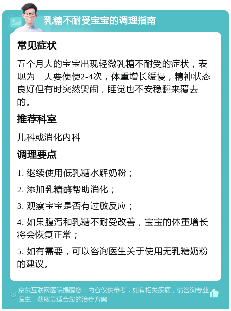 乳糖不耐受宝宝的调理指南 常见症状 五个月大的宝宝出现轻微乳糖不耐受的症状，表现为一天要便便2-4次，体重增长缓慢，精神状态良好但有时突然哭闹，睡觉也不安稳翻来覆去的。 推荐科室 儿科或消化内科 调理要点 1. 继续使用低乳糖水解奶粉； 2. 添加乳糖酶帮助消化； 3. 观察宝宝是否有过敏反应； 4. 如果腹泻和乳糖不耐受改善，宝宝的体重增长将会恢复正常； 5. 如有需要，可以咨询医生关于使用无乳糖奶粉的建议。