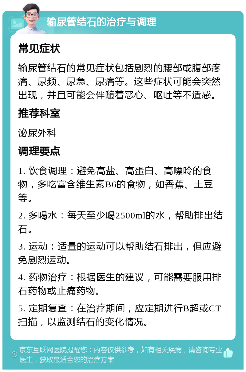 输尿管结石的治疗与调理 常见症状 输尿管结石的常见症状包括剧烈的腰部或腹部疼痛、尿频、尿急、尿痛等。这些症状可能会突然出现，并且可能会伴随着恶心、呕吐等不适感。 推荐科室 泌尿外科 调理要点 1. 饮食调理：避免高盐、高蛋白、高嘌呤的食物，多吃富含维生素B6的食物，如香蕉、土豆等。 2. 多喝水：每天至少喝2500ml的水，帮助排出结石。 3. 运动：适量的运动可以帮助结石排出，但应避免剧烈运动。 4. 药物治疗：根据医生的建议，可能需要服用排石药物或止痛药物。 5. 定期复查：在治疗期间，应定期进行B超或CT扫描，以监测结石的变化情况。