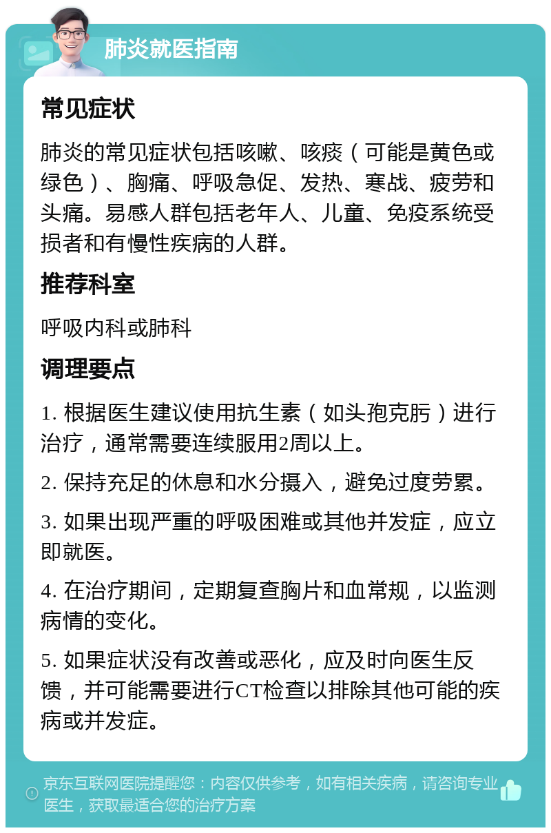 肺炎就医指南 常见症状 肺炎的常见症状包括咳嗽、咳痰（可能是黄色或绿色）、胸痛、呼吸急促、发热、寒战、疲劳和头痛。易感人群包括老年人、儿童、免疫系统受损者和有慢性疾病的人群。 推荐科室 呼吸内科或肺科 调理要点 1. 根据医生建议使用抗生素（如头孢克肟）进行治疗，通常需要连续服用2周以上。 2. 保持充足的休息和水分摄入，避免过度劳累。 3. 如果出现严重的呼吸困难或其他并发症，应立即就医。 4. 在治疗期间，定期复查胸片和血常规，以监测病情的变化。 5. 如果症状没有改善或恶化，应及时向医生反馈，并可能需要进行CT检查以排除其他可能的疾病或并发症。