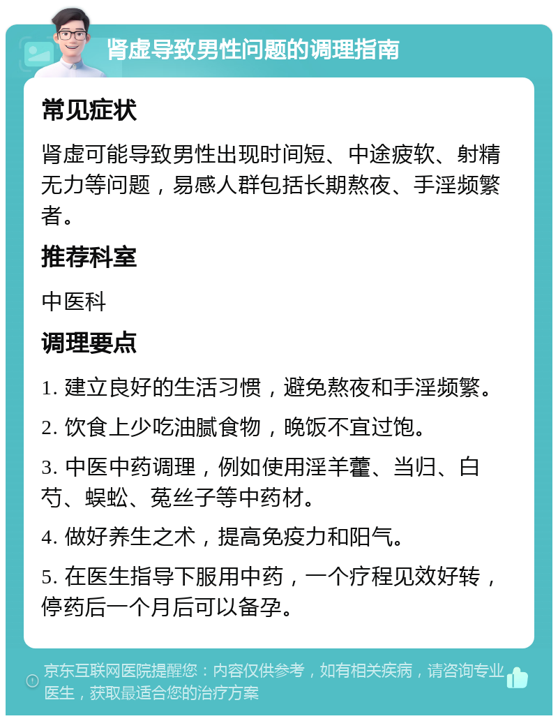 肾虚导致男性问题的调理指南 常见症状 肾虚可能导致男性出现时间短、中途疲软、射精无力等问题，易感人群包括长期熬夜、手淫频繁者。 推荐科室 中医科 调理要点 1. 建立良好的生活习惯，避免熬夜和手淫频繁。 2. 饮食上少吃油腻食物，晚饭不宜过饱。 3. 中医中药调理，例如使用淫羊藿、当归、白芍、蜈蚣、菟丝子等中药材。 4. 做好养生之术，提高免疫力和阳气。 5. 在医生指导下服用中药，一个疗程见效好转，停药后一个月后可以备孕。