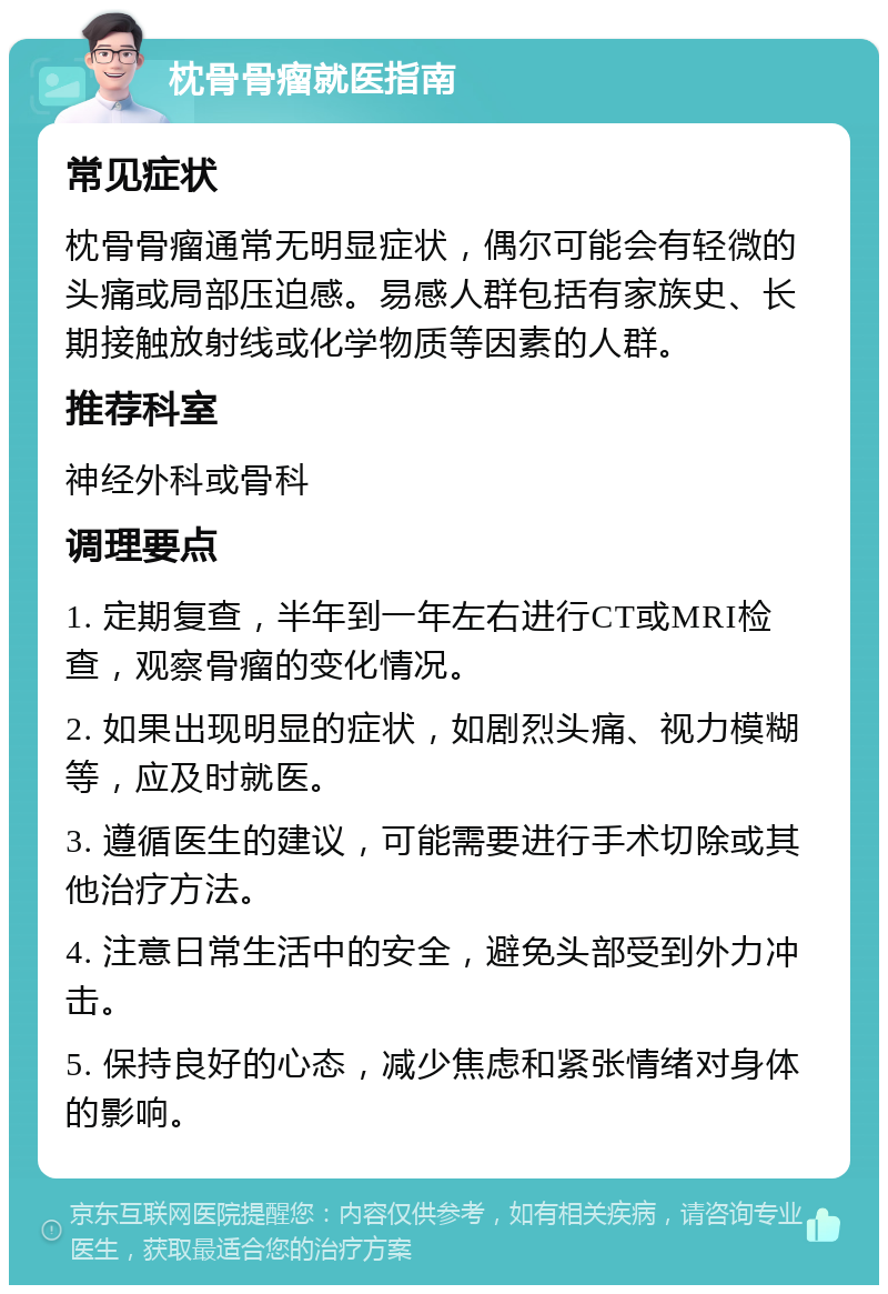 枕骨骨瘤就医指南 常见症状 枕骨骨瘤通常无明显症状，偶尔可能会有轻微的头痛或局部压迫感。易感人群包括有家族史、长期接触放射线或化学物质等因素的人群。 推荐科室 神经外科或骨科 调理要点 1. 定期复查，半年到一年左右进行CT或MRI检查，观察骨瘤的变化情况。 2. 如果出现明显的症状，如剧烈头痛、视力模糊等，应及时就医。 3. 遵循医生的建议，可能需要进行手术切除或其他治疗方法。 4. 注意日常生活中的安全，避免头部受到外力冲击。 5. 保持良好的心态，减少焦虑和紧张情绪对身体的影响。