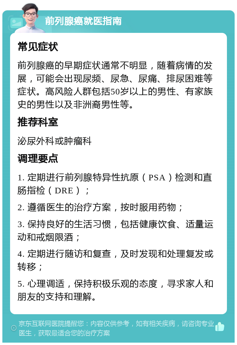 前列腺癌就医指南 常见症状 前列腺癌的早期症状通常不明显，随着病情的发展，可能会出现尿频、尿急、尿痛、排尿困难等症状。高风险人群包括50岁以上的男性、有家族史的男性以及非洲裔男性等。 推荐科室 泌尿外科或肿瘤科 调理要点 1. 定期进行前列腺特异性抗原（PSA）检测和直肠指检（DRE）； 2. 遵循医生的治疗方案，按时服用药物； 3. 保持良好的生活习惯，包括健康饮食、适量运动和戒烟限酒； 4. 定期进行随访和复查，及时发现和处理复发或转移； 5. 心理调适，保持积极乐观的态度，寻求家人和朋友的支持和理解。