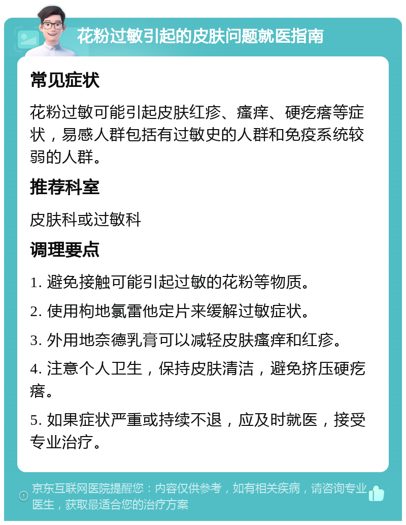 花粉过敏引起的皮肤问题就医指南 常见症状 花粉过敏可能引起皮肤红疹、瘙痒、硬疙瘩等症状，易感人群包括有过敏史的人群和免疫系统较弱的人群。 推荐科室 皮肤科或过敏科 调理要点 1. 避免接触可能引起过敏的花粉等物质。 2. 使用枸地氯雷他定片来缓解过敏症状。 3. 外用地奈德乳膏可以减轻皮肤瘙痒和红疹。 4. 注意个人卫生，保持皮肤清洁，避免挤压硬疙瘩。 5. 如果症状严重或持续不退，应及时就医，接受专业治疗。