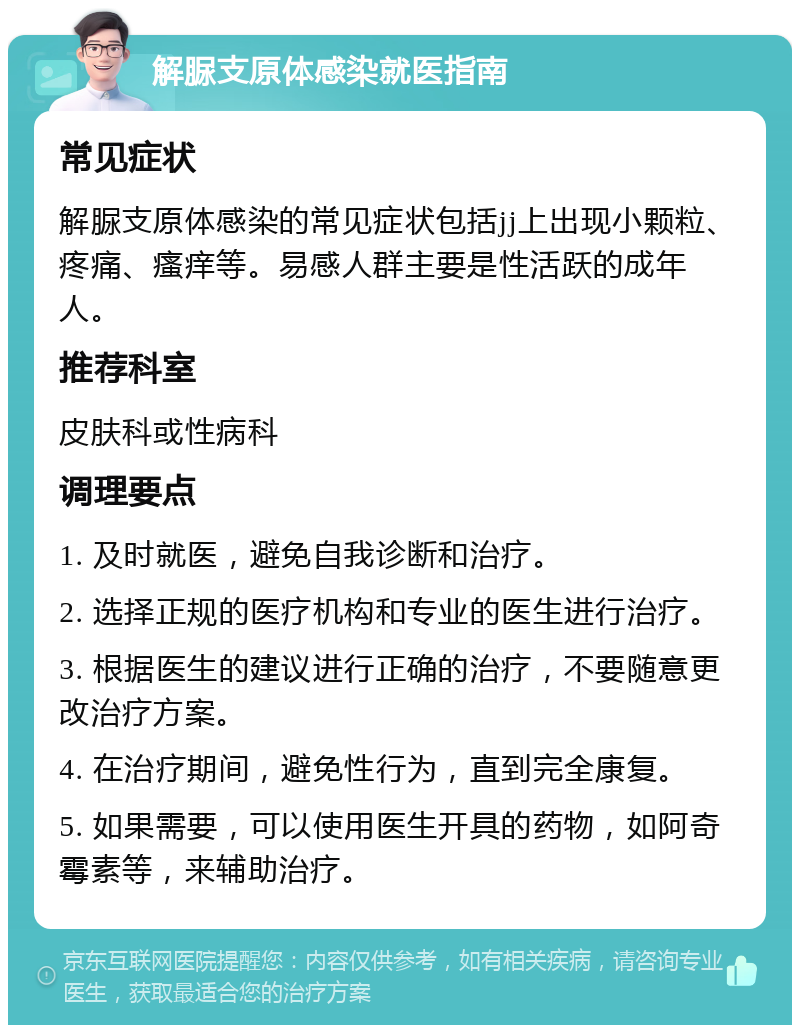 解脲支原体感染就医指南 常见症状 解脲支原体感染的常见症状包括jj上出现小颗粒、疼痛、瘙痒等。易感人群主要是性活跃的成年人。 推荐科室 皮肤科或性病科 调理要点 1. 及时就医，避免自我诊断和治疗。 2. 选择正规的医疗机构和专业的医生进行治疗。 3. 根据医生的建议进行正确的治疗，不要随意更改治疗方案。 4. 在治疗期间，避免性行为，直到完全康复。 5. 如果需要，可以使用医生开具的药物，如阿奇霉素等，来辅助治疗。