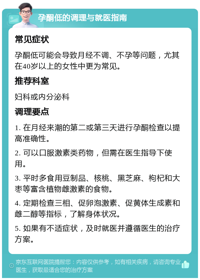 孕酮低的调理与就医指南 常见症状 孕酮低可能会导致月经不调、不孕等问题，尤其在40岁以上的女性中更为常见。 推荐科室 妇科或内分泌科 调理要点 1. 在月经来潮的第二或第三天进行孕酮检查以提高准确性。 2. 可以口服激素类药物，但需在医生指导下使用。 3. 平时多食用豆制品、核桃、黑芝麻、枸杞和大枣等富含植物雌激素的食物。 4. 定期检查三相、促卵泡激素、促黄体生成素和雌二醇等指标，了解身体状况。 5. 如果有不适症状，及时就医并遵循医生的治疗方案。