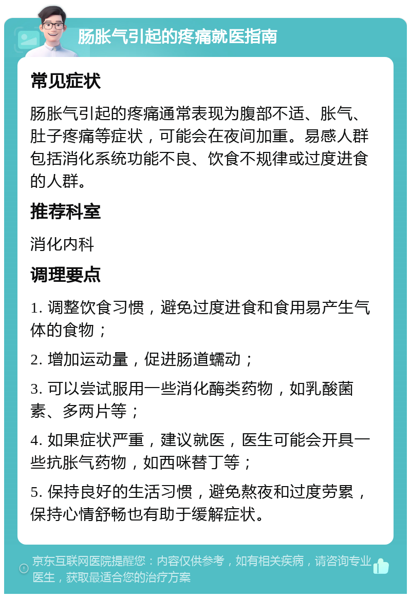 肠胀气引起的疼痛就医指南 常见症状 肠胀气引起的疼痛通常表现为腹部不适、胀气、肚子疼痛等症状，可能会在夜间加重。易感人群包括消化系统功能不良、饮食不规律或过度进食的人群。 推荐科室 消化内科 调理要点 1. 调整饮食习惯，避免过度进食和食用易产生气体的食物； 2. 增加运动量，促进肠道蠕动； 3. 可以尝试服用一些消化酶类药物，如乳酸菌素、多两片等； 4. 如果症状严重，建议就医，医生可能会开具一些抗胀气药物，如西咪替丁等； 5. 保持良好的生活习惯，避免熬夜和过度劳累，保持心情舒畅也有助于缓解症状。