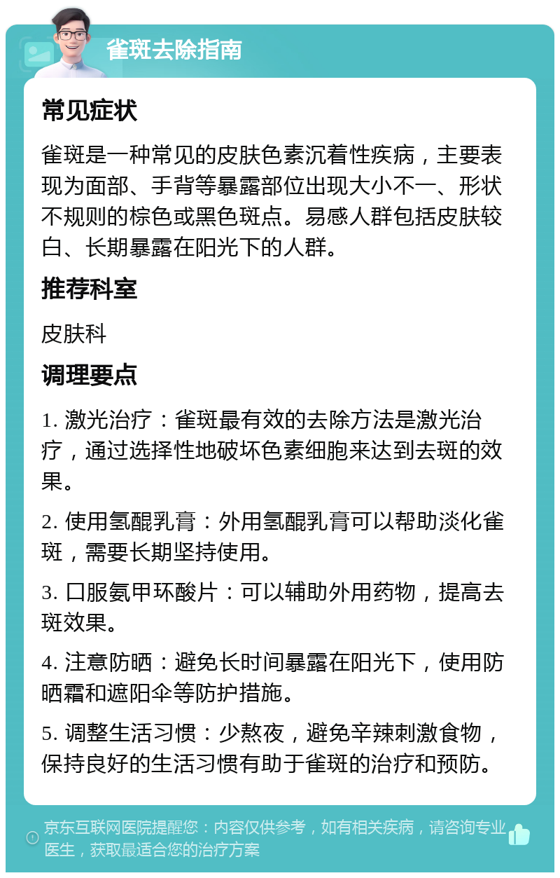 雀斑去除指南 常见症状 雀斑是一种常见的皮肤色素沉着性疾病，主要表现为面部、手背等暴露部位出现大小不一、形状不规则的棕色或黑色斑点。易感人群包括皮肤较白、长期暴露在阳光下的人群。 推荐科室 皮肤科 调理要点 1. 激光治疗：雀斑最有效的去除方法是激光治疗，通过选择性地破坏色素细胞来达到去斑的效果。 2. 使用氢醌乳膏：外用氢醌乳膏可以帮助淡化雀斑，需要长期坚持使用。 3. 口服氨甲环酸片：可以辅助外用药物，提高去斑效果。 4. 注意防晒：避免长时间暴露在阳光下，使用防晒霜和遮阳伞等防护措施。 5. 调整生活习惯：少熬夜，避免辛辣刺激食物，保持良好的生活习惯有助于雀斑的治疗和预防。