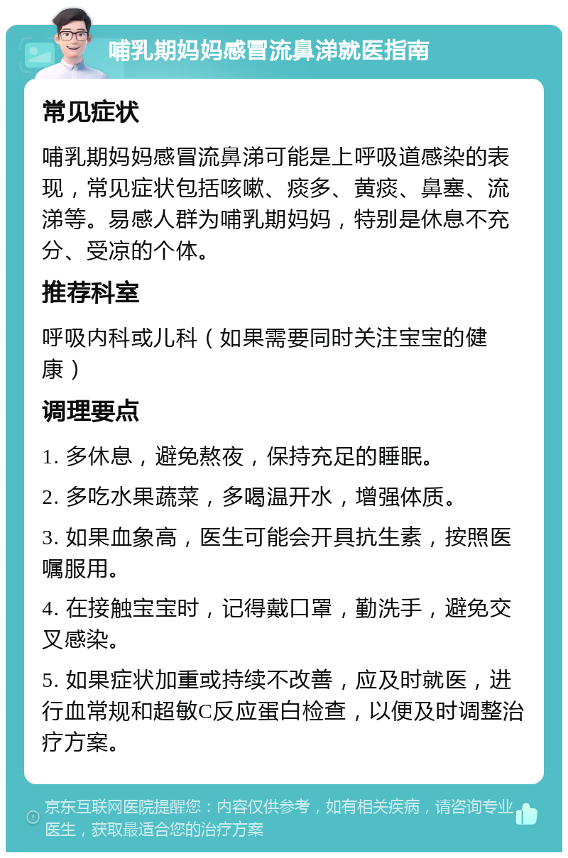 哺乳期妈妈感冒流鼻涕就医指南 常见症状 哺乳期妈妈感冒流鼻涕可能是上呼吸道感染的表现，常见症状包括咳嗽、痰多、黄痰、鼻塞、流涕等。易感人群为哺乳期妈妈，特别是休息不充分、受凉的个体。 推荐科室 呼吸内科或儿科（如果需要同时关注宝宝的健康） 调理要点 1. 多休息，避免熬夜，保持充足的睡眠。 2. 多吃水果蔬菜，多喝温开水，增强体质。 3. 如果血象高，医生可能会开具抗生素，按照医嘱服用。 4. 在接触宝宝时，记得戴口罩，勤洗手，避免交叉感染。 5. 如果症状加重或持续不改善，应及时就医，进行血常规和超敏C反应蛋白检查，以便及时调整治疗方案。