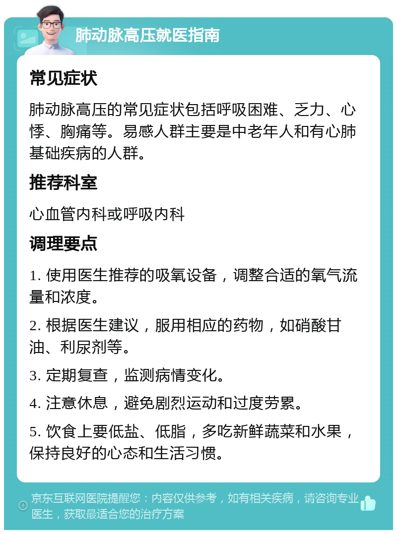 肺动脉高压就医指南 常见症状 肺动脉高压的常见症状包括呼吸困难、乏力、心悸、胸痛等。易感人群主要是中老年人和有心肺基础疾病的人群。 推荐科室 心血管内科或呼吸内科 调理要点 1. 使用医生推荐的吸氧设备，调整合适的氧气流量和浓度。 2. 根据医生建议，服用相应的药物，如硝酸甘油、利尿剂等。 3. 定期复查，监测病情变化。 4. 注意休息，避免剧烈运动和过度劳累。 5. 饮食上要低盐、低脂，多吃新鲜蔬菜和水果，保持良好的心态和生活习惯。