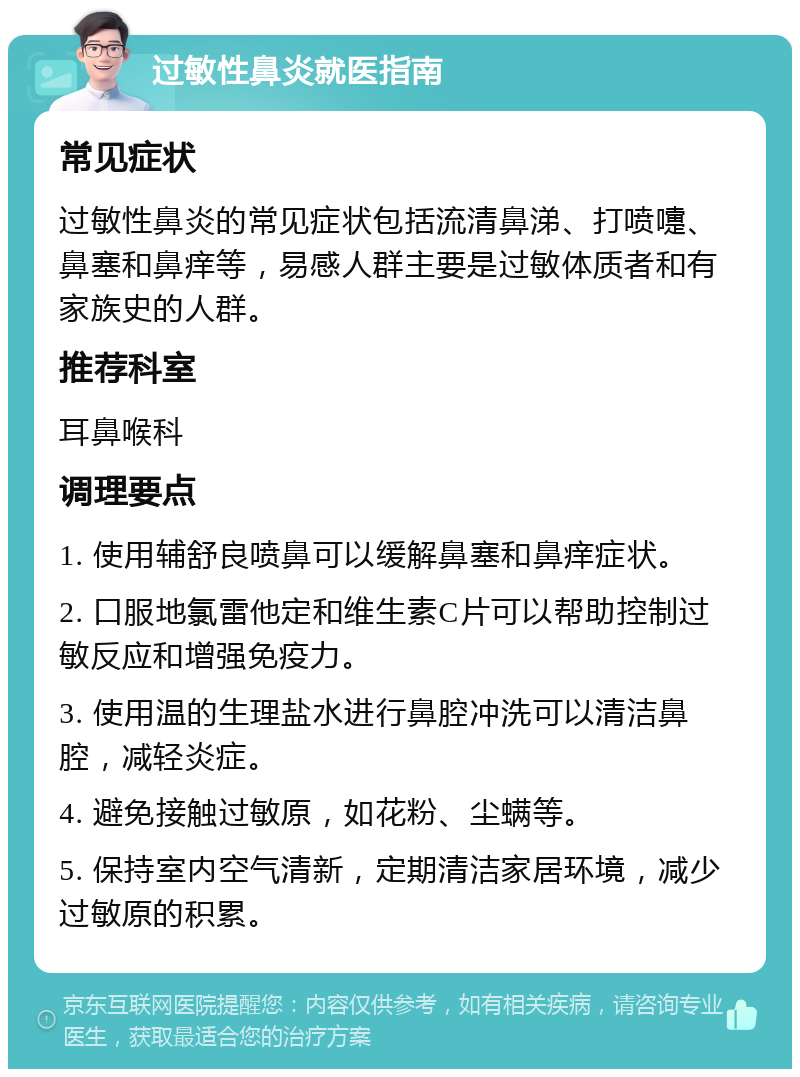 过敏性鼻炎就医指南 常见症状 过敏性鼻炎的常见症状包括流清鼻涕、打喷嚏、鼻塞和鼻痒等，易感人群主要是过敏体质者和有家族史的人群。 推荐科室 耳鼻喉科 调理要点 1. 使用辅舒良喷鼻可以缓解鼻塞和鼻痒症状。 2. 口服地氯雷他定和维生素C片可以帮助控制过敏反应和增强免疫力。 3. 使用温的生理盐水进行鼻腔冲洗可以清洁鼻腔，减轻炎症。 4. 避免接触过敏原，如花粉、尘螨等。 5. 保持室内空气清新，定期清洁家居环境，减少过敏原的积累。