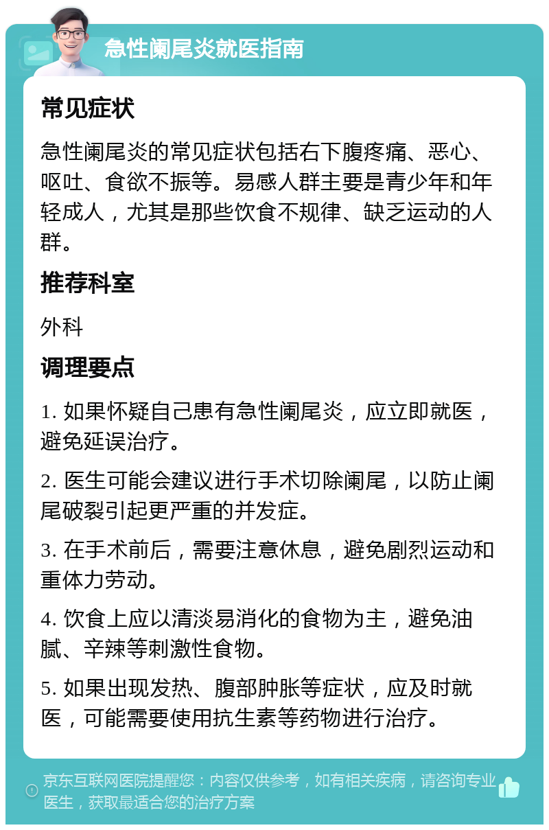 急性阑尾炎就医指南 常见症状 急性阑尾炎的常见症状包括右下腹疼痛、恶心、呕吐、食欲不振等。易感人群主要是青少年和年轻成人，尤其是那些饮食不规律、缺乏运动的人群。 推荐科室 外科 调理要点 1. 如果怀疑自己患有急性阑尾炎，应立即就医，避免延误治疗。 2. 医生可能会建议进行手术切除阑尾，以防止阑尾破裂引起更严重的并发症。 3. 在手术前后，需要注意休息，避免剧烈运动和重体力劳动。 4. 饮食上应以清淡易消化的食物为主，避免油腻、辛辣等刺激性食物。 5. 如果出现发热、腹部肿胀等症状，应及时就医，可能需要使用抗生素等药物进行治疗。