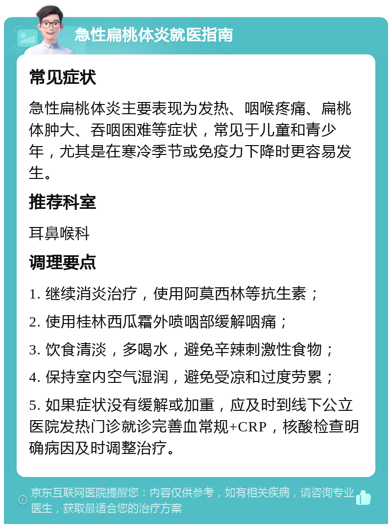 急性扁桃体炎就医指南 常见症状 急性扁桃体炎主要表现为发热、咽喉疼痛、扁桃体肿大、吞咽困难等症状，常见于儿童和青少年，尤其是在寒冷季节或免疫力下降时更容易发生。 推荐科室 耳鼻喉科 调理要点 1. 继续消炎治疗，使用阿莫西林等抗生素； 2. 使用桂林西瓜霜外喷咽部缓解咽痛； 3. 饮食清淡，多喝水，避免辛辣刺激性食物； 4. 保持室内空气湿润，避免受凉和过度劳累； 5. 如果症状没有缓解或加重，应及时到线下公立医院发热门诊就诊完善血常规+CRP，核酸检查明确病因及时调整治疗。