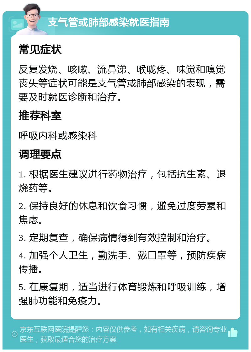 支气管或肺部感染就医指南 常见症状 反复发烧、咳嗽、流鼻涕、喉咙疼、味觉和嗅觉丧失等症状可能是支气管或肺部感染的表现，需要及时就医诊断和治疗。 推荐科室 呼吸内科或感染科 调理要点 1. 根据医生建议进行药物治疗，包括抗生素、退烧药等。 2. 保持良好的休息和饮食习惯，避免过度劳累和焦虑。 3. 定期复查，确保病情得到有效控制和治疗。 4. 加强个人卫生，勤洗手、戴口罩等，预防疾病传播。 5. 在康复期，适当进行体育锻炼和呼吸训练，增强肺功能和免疫力。