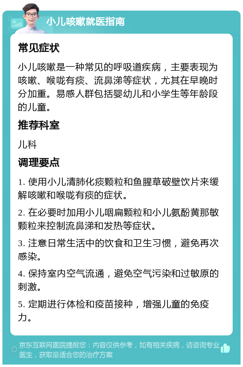 小儿咳嗽就医指南 常见症状 小儿咳嗽是一种常见的呼吸道疾病，主要表现为咳嗽、喉咙有痰、流鼻涕等症状，尤其在早晚时分加重。易感人群包括婴幼儿和小学生等年龄段的儿童。 推荐科室 儿科 调理要点 1. 使用小儿清肺化痰颗粒和鱼腥草破壁饮片来缓解咳嗽和喉咙有痰的症状。 2. 在必要时加用小儿咽扁颗粒和小儿氨酚黄那敏颗粒来控制流鼻涕和发热等症状。 3. 注意日常生活中的饮食和卫生习惯，避免再次感染。 4. 保持室内空气流通，避免空气污染和过敏原的刺激。 5. 定期进行体检和疫苗接种，增强儿童的免疫力。