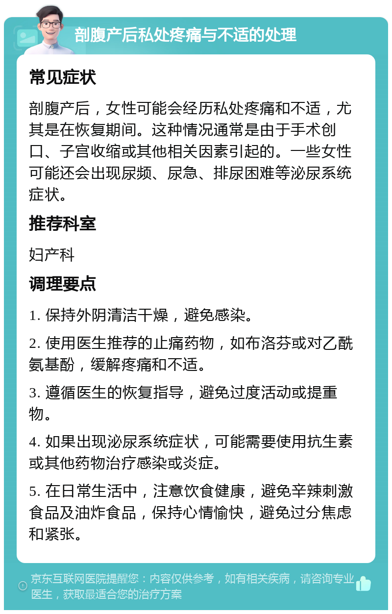 剖腹产后私处疼痛与不适的处理 常见症状 剖腹产后，女性可能会经历私处疼痛和不适，尤其是在恢复期间。这种情况通常是由于手术创口、子宫收缩或其他相关因素引起的。一些女性可能还会出现尿频、尿急、排尿困难等泌尿系统症状。 推荐科室 妇产科 调理要点 1. 保持外阴清洁干燥，避免感染。 2. 使用医生推荐的止痛药物，如布洛芬或对乙酰氨基酚，缓解疼痛和不适。 3. 遵循医生的恢复指导，避免过度活动或提重物。 4. 如果出现泌尿系统症状，可能需要使用抗生素或其他药物治疗感染或炎症。 5. 在日常生活中，注意饮食健康，避免辛辣刺激食品及油炸食品，保持心情愉快，避免过分焦虑和紧张。