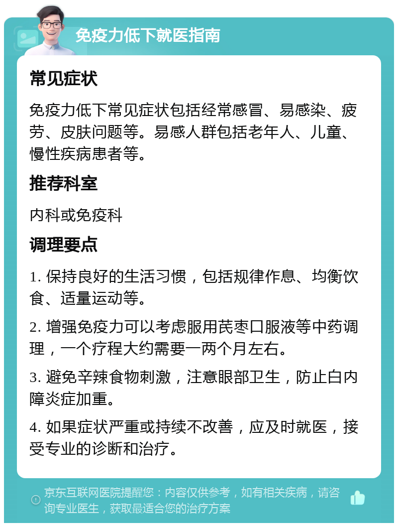 免疫力低下就医指南 常见症状 免疫力低下常见症状包括经常感冒、易感染、疲劳、皮肤问题等。易感人群包括老年人、儿童、慢性疾病患者等。 推荐科室 内科或免疫科 调理要点 1. 保持良好的生活习惯，包括规律作息、均衡饮食、适量运动等。 2. 增强免疫力可以考虑服用芪枣口服液等中药调理，一个疗程大约需要一两个月左右。 3. 避免辛辣食物刺激，注意眼部卫生，防止白内障炎症加重。 4. 如果症状严重或持续不改善，应及时就医，接受专业的诊断和治疗。