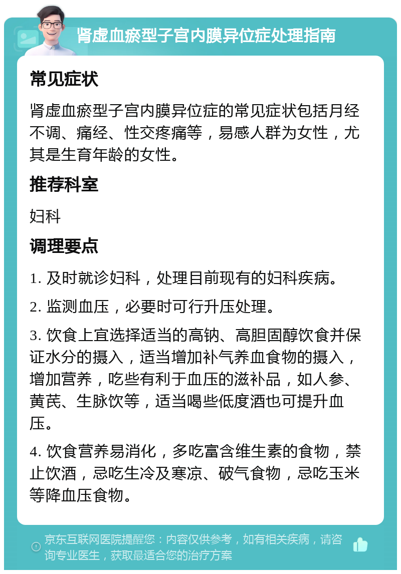 肾虚血瘀型子宫内膜异位症处理指南 常见症状 肾虚血瘀型子宫内膜异位症的常见症状包括月经不调、痛经、性交疼痛等，易感人群为女性，尤其是生育年龄的女性。 推荐科室 妇科 调理要点 1. 及时就诊妇科，处理目前现有的妇科疾病。 2. 监测血压，必要时可行升压处理。 3. 饮食上宜选择适当的高钠、高胆固醇饮食并保证水分的摄入，适当增加补气养血食物的摄入，增加营养，吃些有利于血压的滋补品，如人参、黄芪、生脉饮等，适当喝些低度酒也可提升血压。 4. 饮食营养易消化，多吃富含维生素的食物，禁止饮酒，忌吃生冷及寒凉、破气食物，忌吃玉米等降血压食物。