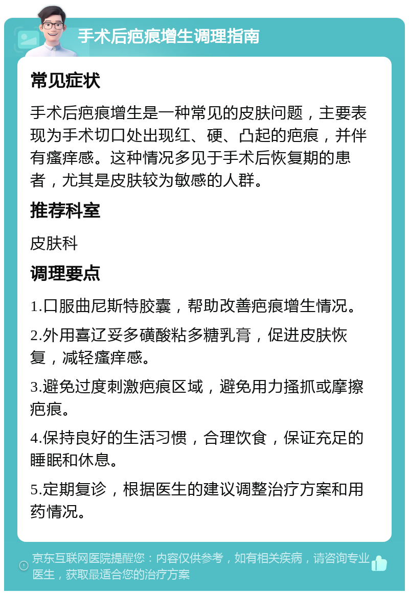 手术后疤痕增生调理指南 常见症状 手术后疤痕增生是一种常见的皮肤问题，主要表现为手术切口处出现红、硬、凸起的疤痕，并伴有瘙痒感。这种情况多见于手术后恢复期的患者，尤其是皮肤较为敏感的人群。 推荐科室 皮肤科 调理要点 1.口服曲尼斯特胶囊，帮助改善疤痕增生情况。 2.外用喜辽妥多磺酸粘多糖乳膏，促进皮肤恢复，减轻瘙痒感。 3.避免过度刺激疤痕区域，避免用力搔抓或摩擦疤痕。 4.保持良好的生活习惯，合理饮食，保证充足的睡眠和休息。 5.定期复诊，根据医生的建议调整治疗方案和用药情况。