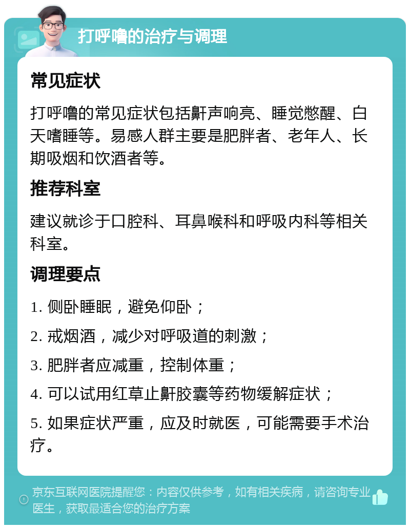 打呼噜的治疗与调理 常见症状 打呼噜的常见症状包括鼾声响亮、睡觉憋醒、白天嗜睡等。易感人群主要是肥胖者、老年人、长期吸烟和饮酒者等。 推荐科室 建议就诊于口腔科、耳鼻喉科和呼吸内科等相关科室。 调理要点 1. 侧卧睡眠，避免仰卧； 2. 戒烟酒，减少对呼吸道的刺激； 3. 肥胖者应减重，控制体重； 4. 可以试用红草止鼾胶囊等药物缓解症状； 5. 如果症状严重，应及时就医，可能需要手术治疗。